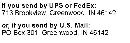 Text Box: If you send by UPS or FedEx:
713 Brookview, Greenwood, IN 46142
or, if you send by U.S. Mail:
PO Box 301, Greenwood, IN 46142